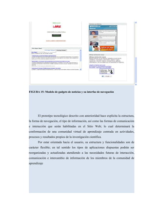 FIGURA 15: Modelo de gadgets de noticias y su interfaz de navegación
El prototipo tecnológico descrito con anterioridad hace explicita la estructura,
la forma de navegación, el tipo de información, así como las formas de comunicación
e interacción que serán habilitadas en el Sitio Web; lo cual determinará la
conformación de una comunidad virtual de aprendizaje centrada en actividades,
procesos y resultados propios de la investigación científica.
Por estar orientada hacia el usuario, su estructura y funcionalidades son de
carácter flexible; en tal sentido los tipos de aplicaciones dispuestas podrán ser
reorganizadas y actualizadas atendiendo a las necesidades futuras de interacción,
comunicación e intercambio de información de los miembros de la comunidad de
aprendizaje
 