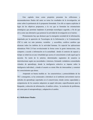Este capítulo tiene como propósito presentar las reflexiones y
recomendaciones finales del autor en torno los resultados de la investigación, así
como sobre la pertinencia de la propuesta formulada. Con ello se espera explicitar el
logro de los objetivos propuestos, a la vez que se formulan las orientaciones
estratégicas que permitan implantar el prototipo tecnológico sugerido, a fin de que
sirva como una alternativa que potencie la actividad de investigación en el núcleo.
Primeramente hay que destacar que la emergente sociedad de la información,
impulsada por la aparición de Tecnologías de la Información y la Comunicación
(TIC´s) cada vez más potentes, versátiles y accesibles, conlleva cambios que
alcanzan todos los ámbitos de la actividad humana. En especial las aplicaciones
telemáticas Web 2.0 han revolucionado la forma como la gente interacciona, crea,
comparte y accede a información en la actualidad; donde el contexto de espacio y
tiempo se relativiza en una virtualidad que acerca el conocimiento a todo aquel que lo
necesite. En razón de lo anterior, determinados segmentos de usuarios se
interrelacionan según sus necesidades e intereses, formando verdaderas comunidades
virtuales de aprendizaje, donde la inteligencia colectiva se impone sobre la
inteligencia individual, y donde el usuario se siente libre de intercambiar y construir
los conocimientos que desee.
Amparado en buena medida en las características y potencialidades de las
TIC´s emergentes, se ha comenzado a introducir en el ambiente universitario nuevos
métodos de aprendizaje soportados en el conectivismo; donde ciertas capacidades y
competencias de los usuarios adquieren un papel relevante; específicamente para la
búsqueda y selección de información, el análisis crítico, la resolución de problemas,
así como para el autoaprendizaje y adaptación al cambio.
6.1. Reflexiones Finales
 