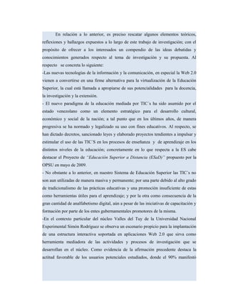 En relación a lo anterior, es preciso rescatar algunos elementos teóricos,
reflexiones y hallazgos expuestos a lo largo de este trabajo de investigación; con el
propósito de ofrecer a los interesados un compendio de las ideas debatidas y
conocimientos generados respecto al tema de investigación y su propuesta. Al
respecto se concreta lo siguiente:
-Las nuevas tecnologías de la información y la comunicación, en especial la Web 2.0
vienen a convertirse en una firme alternativa para la virtualización de la Educación
Superior, la cual está llamada a apropiarse de sus potencialidades para la docencia,
la investigación y la extensión.
- El nuevo paradigma de la educación mediada por TIC´s ha sido asumido por el
estado venezolano como un elemento estratégico para el desarrollo cultural,
económico y social de la nación; a tal punto que en los últimos años, de manera
progresiva se ha normado y legalizado su uso con fines educativos. Al respecto, se
han dictado decretos, sancionado leyes y elaborado proyectos tendientes a impulsar y
estimular el uso de las TIC´S en los procesos de enseñanza y de aprendizaje en los
distintos niveles de la educación; concretamente en lo que respecta a la ES cabe
destacar el Proyecto de “Educación Superior a Distancia (ESaD)” propuesto por la
OPSU en mayo de 2009.
- No obstante a lo anterior, en nuestro Sistema de Educación Superior las TIC´s no
son aun utilizadas de manera masiva y permanente; por una parte debido al alto grado
de tradicionalismo de las prácticas educativas y una promoción insuficiente de estas
como herramientas útiles para el aprendizaje; y por la otra como consecuencia de la
gran cantidad de analfabetismo digital, aún a pesar de las iniciativas de capacitación y
formación por parte de los entes gubernamentales promotores de la misma.
-En el contexto particular del núcleo Valles del Tuy de la Universidad Nacional
Experimental Simón Rodríguez se observa un escenario propicio para la implantación
de una estructura interactiva soportada en aplicaciones Web 2.0 que sirva como
herramienta mediadora de las actividades y procesos de investigación que se
desarrollan en el núcleo. Como evidencia de la afirmación precedente destaca la
actitud favorable de los usuarios potenciales estudiados, donde el 90% manifestó
 