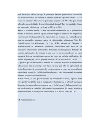 estar dispuesto a utilizar este tipo de plataforma. Destaca igualmente en este sentido
una buena frecuencia de conexión a Internet; donde las opciones “Diaria” y “1-2
veces por semana” obtuvieron un porcentaje conjunto del 90%. De igual forma
sobresalen las posibilidades de conexión múltiple desde, Cyber, Universidad y Hogar,
con porcentajes relativos que van desde un 35% a un 70%.
-Desde el contexto anterior, y para una debida comprensión de la problemática
tratada, es necesario destacar algunos aspectos negativos extraídos del diagnóstico;
concretamente habría que señalar los bajos índices de destreza, uso y utilidad que los
usuarios potenciales mostraron acerca de determinadas aplicaciones Web 2.0.
Específicamente los Calendarios On Line, Wikis, Grupos de Discusión y
Administradores de Referencias obtuvieron calificaciones muy bajas en los
indicadores anteriormente mencionados, destacando la nula asignación de tiempo de
conexión del usuario a las mismas, lo que a su vez se corresponde con los bajos
niveles de destreza reportados para su uso, así como en las bajas calificaciones de
utilidad asignados con valores iguales o menores a 4,5 en una escala del 1 al 10.
-A pesar de que los indicadores de destreza, uso y utilidad de seis de las herramientas
seleccionadas para el prototipo son bajos, se cree que esto no representará un
obstáculo serio para la implantación del proyecto, ya que se espera que con una buena
estrategia de promoción y alfabetización coherente y bien instrumentada se puedan
subsanar las debilidades mencionadas.
-Como colofón, se cree que el concepto de "Universidad Virtual", expuesto entre
otros por Silvio (2000), abre al participante y facilitador de la UNESR una nueva
dimensión de acceso al conocimiento a través de la interactividad comunicacional,
que puede conducir a cambiar radicalmente los paradigmas del trabajo académico
para la enseñanza, la investigación y la extensión en el Núcleo Valles del Tuy
6.2. Recomendaciones
 
