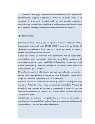 Tomando como apoyo los señalamientos anteriores se formulan las siguientes
recomendaciones, dirigidas a despertar el interés de los actores acerca de la
importancia de la propuesta formulada desde un punto de vista académico e
investigativo, así como delimitar los ámbitos de acción y compromisos institucionales
que es necesario asumir para hacer posible la implantación de este proyecto.
6.2.1. Institucionales
-Emprender acciones a través y ante los órganos e instancias competentes (OPSU,
financiamiento empresarial según LOCTI, CDCHT, etc.), a fin de habilitar la
infraestructura tecnológica y de servicios en el núcleo que permita un acceso y
conexión permanente y confiable a Internet
-Realizar una campaña de promoción de las herramientas Web 2.0 seleccionadas,
posicionándolas como herramientas útiles para la mediación educativa y la
investigación, no solo en el contexto del Núcleo Valles del Tuy; sino también a nivel
de otras instituciones y centros de investigación que quieran formar parte de la
comunidad virtual que se constituya.
-Desarrollar un proyecto de alfabetización tecnológica que incluya las herramientas y
software básicos para el acceso a Internet, así como la filosofía, características,
navegación y uso de las herramientas Web 2.0 recomendadas.
-Establecer alianzas con Instituciones Educativas y Centros de Investigación de la
zona de los Valles del Tuy, a objeto de conformar Comunidades Virtuales de
Aprendizaje que potencien y/o permitan la comunicación e interacción entre sus
miembros, así como el acceso, construcción y difusión del conocimiento en las áreas
y disciplinas de interés.
-Tramitar ante las instancias correspondientes, y a través de los canales y
procedimientos existentes al efecto, la obtención de recursos que permita el desarrollo
e implantación del Prototipo Tecnológico recomendado.
 