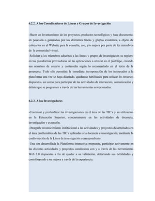 6.2.2. A los Coordinadores de Líneas y Grupos de Investigación
-Hacer un levantamiento de los proyectos, productos tecnológicos y base documental
en posesión o generados por las diferentes líneas y grupos existentes, a objeto de
colocarlos en el Website para la consulta, uso, y/o mejora por parte de los miembros
de la comunidad virtual.
-Solicitar a los miembros adscritos a las líneas y grupos de investigación su registro
en las plataformas proveedoras de las aplicaciones a utilizar en el prototipo, creando
sus nombres de usuario y contraseña según lo recomendado en el texto de la
propuesta. Todo ello permitirá la inmediata incorporación de los interesados a la
plataforma una vez se haya diseñado, quedando habilitados para utilizar los recursos
dispuestos, así como para participar de las actividades de interacción, comunicación y
debate que se programen a través de las herramientas seleccionadas.
6.2.3. A los Investigadores
-Continuar y profundizar las investigaciones en el área de las TIC´s y su utilización
en la Educación Superior, concretamente en las actividades de docencia,
investigación y extensión.
-Otorgarle reconocimiento institucional a las actividades y proyectos desarrollados en
el área problemática de las TIC´s aplicadas a la docencia e investigación, mediante la
conformación de la Línea de investigación correspondiente.
-Una vez desarrollada la Plataforma interactiva propuesta, participar activamente en
las distintas actividades y proyectos canalizados con y a través de las herramientas
Web 2.0 dispuestas a fin de ayudar a su validación, detectando sus debilidades y
contribuyendo a su mejora a través de la experiencia.
 