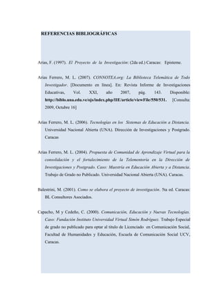 REFERENCIAS BIBLIOGRÁFICAS
Arias, F. (1997). El Proyecto de la Investigación: (2da ed.) Caracas: Episteme.
Arias Ferrero, M. L. (2007). CONNOTEA.org: La Biblioteca Telemática de Todo
Investigador. [Documento en línea]. En: Revista Informe de Investigaciones
Educativas, Vol. XXI, año 2007, pág. 143. Disponible:
http://biblo.una.edu.ve/ojs/index.php/IIE/article/viewFile/550/531. [Consulta:
2009, Octubre 16]
Arias Ferrero, M. L. (2006). Tecnologías en los Sistemas de Educación a Distancia.
Universidad Nacional Abierta (UNA). Dirección de Investigaciones y Postgrado.
Caracas
Arias Ferrero, M. L. (2004). Propuesta de Comunidad de Aprendizaje Virtual para la
consolidación y el fortalecimiento de la Telementoría en la Dirección de
Investigaciones y Postgrado. Caso: Maestría en Educación Abierta y a Distancia.
Trabajo de Grado no Publicado. Universidad Nacional Abierta (UNA). Caracas.
Balestrini, M. (2001). Como se elabora el proyecto de investigación. 5ta ed. Caracas:
BL Consultores Asociados.
Capacho, M y Cedeño, C. (2000). Comunicación, Educación y Nuevas Tecnologías.
Caso: Fundación Instituto Universidad Virtual Simón Rodríguez. Trabajo Especial
de grado no publicado para optar al titulo de Licenciado en Comunicación Social,
Facultad de Humanidades y Educación, Escuela de Comunicación Social UCV,
Caracas.
 