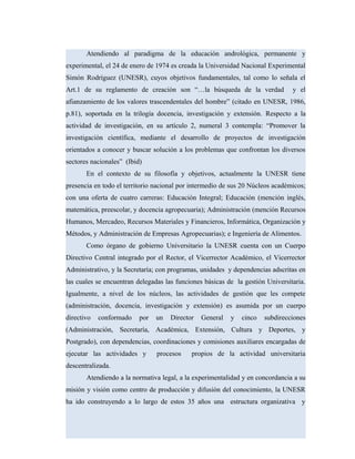 Atendiendo al paradigma de la educación andrológica, permanente y
experimental, el 24 de enero de 1974 es creada la Universidad Nacional Experimental
Simón Rodríguez (UNESR), cuyos objetivos fundamentales, tal como lo señala el
Art.1 de su reglamento de creación son “…la búsqueda de la verdad y el
afianzamiento de los valores trascendentales del hombre” (citado en UNESR, 1986,
p.81), soportada en la trilogía docencia, investigación y extensión. Respecto a la
actividad de investigación, en su artículo 2, numeral 3 contempla: “Promover la
investigación científica, mediante el desarrollo de proyectos de investigación
orientados a conocer y buscar solución a los problemas que confrontan los diversos
sectores nacionales” (Ibid)
En el contexto de su filosofía y objetivos, actualmente la UNESR tiene
presencia en todo el territorio nacional por intermedio de sus 20 Núcleos académicos;
con una oferta de cuatro carreras: Educación Integral; Educación (mención inglés,
matemática, preescolar, y docencia agropecuaria); Administración (mención Recursos
Humanos, Mercadeo, Recursos Materiales y Financieros, Informática, Organización y
Métodos, y Administración de Empresas Agropecuarias); e Ingeniería de Alimentos.
Como órgano de gobierno Universitario la UNESR cuenta con un Cuerpo
Directivo Central integrado por el Rector, el Vicerrector Académico, el Vicerrector
Administrativo, y la Secretaría; con programas, unidades y dependencias adscritas en
las cuales se encuentran delegadas las funciones básicas de la gestión Universitaria.
Igualmente, a nivel de los núcleos, las actividades de gestión que les compete
(administración, docencia, investigación y extensión) es asumida por un cuerpo
directivo conformado por un Director General y cinco subdirecciones
(Administración, Secretaría, Académica, Extensión, Cultura y Deportes, y
Postgrado), con dependencias, coordinaciones y comisiones auxiliares encargadas de
ejecutar las actividades y procesos propios de la actividad universitaria
descentralizada.
Atendiendo a la normativa legal, a la experimentalidad y en concordancia a su
misión y visión como centro de producción y difusión del conocimiento, la UNESR
ha ido construyendo a lo largo de estos 35 años una estructura organizativa y
 