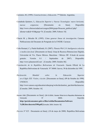 Carretero, M. (1999). Constructivismo y Educación. 7ma
Edición. Argentina.
Castañeda Quintero, L. Educación Superior y Nuevas Tecnologías: nuevo horizonte,
nuevas exigencias. [Documento en línea]. Disponible:
http://www.cibersociedad.net/congres2004/grups/fitxacom_publica2.php?
idioma=es&id=410&grup=76. [Consulta: 2009, Febrero 10]
Chacín M. y Briceño M. (1995). Cómo generar líneas de investigación. Caracas:
Publicaciones del Decanato de Postgrado de la UNESR. Cacracas
Cobo Romaní, C y Pardo Kuklinski, H. (2007). Planeta Web 2.0. Inteligencia colectiva
o medios fast food. [Documento en línea]. Grup de Recerca d'Interaccions Digitals,
Universitat de Vic. Flacso México. Barcelona / México DF. E-book de acceso
gratuito. Versión 0.1 / Septiembre de 2007). Disponible:
http://www.planetaweb2.net/ . [Consulta: 2009, Octubre 06]
Constitución de la República Bolivariana de Venezuela. Gaceta Oficial de La
República Bolivariana de Venezuela Nº 36860. Jueves, 30 de diciembre de 1999.
Declaración Mundial sobre la Educación Superior
en el Siglo XXI: Visión y Acción. [Documento en línea]. (09 de Octubre de 1998).
UNESCO. Disponible:
http://www.unesco.org/education/educprog/wche/declaration_spa.htm#declaracion.
[Consulta: 2009, Octubre 14]
Decreto 3390. [Documento en línea]. (28-12-2004). Gaceta Oficial de la Republica Bolivariana de
Venezuela Nº 38095. Disponible:
http://portal.sencamer.gob.ve/files/webfm/Documentos/Software
%20Libre/decreto3390.pdf [Consulta: 2009, Octubre 13]
Decreto Nº 825. Documento en línea]. (10 de mayo de 2000). Republica Bolivariana
 