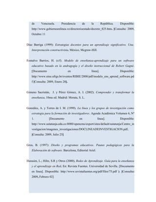 de Venezuela. Presidencia de la República. Disponible:
http://www.gobiernoenlinea.ve/directorioestado/decreto_825.htm. [Consulta: 2009,
Octubre 11
Díaz Barriga (1999): Estrategias docentes para un aprendizaje significativo. Una.
Interpretación constructivista. México, Mcgraw-Hill.
Fontalvo Barrios, H. (s/f). Modelo de enseñanza-aprendizaje para un software
educativo basado en la andragogía y el diseño instruccional de Robert Gagné.
[Documento en línea]. Disponible:
http://www.niee.ufrgs.br/eventos/RIBIE/2008/pdf/modelo_ens_aprend_software.pd
f [Consulta: 2009, Enero 28].
Gimeno Sacristán, J. y Pérez Gómez, A. I. (2002). Comprender y transformar la
enseñanza. 10ma ed. Madrid: Morata, S. L.
Gonzáles, A. y Torres de I. M. (1999). La línea y los grupos de investigación como
estrategia para la formación de investigadores. Agenda Académica Volumen 6, Nº
1. [Documento en línea]. Disponible:
http://www.ustatunja.edu.co:8080/opencms/export/sites/default/ustatunja/Centro_in
vestigacion/imagenes_investigaciones/DOCLINEADEINVESTIGACION.pdf.
[Consulta: 2009, Julio 25]
Gros, B. (1997): Diseño y programas educativos. Pautas pedagógicas para la
Elaboración de software. Barcelona, Editorial Ariel.
Harasim, L.; Hiltz, S.R y Otros (2000), Redes de Aprendizaje. Guía para la enseñanza
y el aprendizaje en Red. En: Revista Fuentes. Universidad de Sevilla. [Documento
en línea]. Disponible: http://www.revistafuentes.org/pdf/files/75.pdf ). [Consulta:
2009, Febrero 02]
 