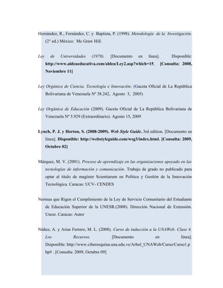 Hernández, R., Fernández, C. y Baptista, P. (1998). Metodología de la Investigación.
(2° ed.) México: Mc Graw Hill.
Ley de Universidades (1970). [Documento en línea]. Disponible:
http://www.aldeaeducativa.com/aldea/Ley2.asp?which=15. [Consulta: 2008,
Noviembre 11]
Ley Orgánica de Ciencia, Tecnología e Innovación. (Gaceta Oficial de La República
Bolivariana de Venezuela Nº 38.242, Agosto 3, 2005)
Ley Orgánica de Educación (2009). Gaceta Oficial de La República Bolivariana de
Venezuela Nº 5.929 (Extraordinario). Agosto 15, 2009
Lynch, P. J. y Horton, S. (2008-2009). Web Style Guide. 3rd edition. [Documento en
línea]. Disponible: http://webstyleguide.com/wsg3/index.html. [Consulta: 2009,
Octubre 02]
Márquez, M. V. (2001). Proceso de aprendizaje en las organizaciones apoyado en las
tecnologías de información y comunicación. Trabajo de grado no publicado para
optar al titulo de magíster Scientiarum en Política y Gestión de la Innovación
Tecnológica. Caracas: UCV- CENDES
Normas que Rigen el Cumplimiento de la Ley de Servicio Comunitario del Estudiante
de Educación Superior de la UNESR.(2008). Dirección Nacional de Extensión.
Unesr. Caracas: Autor
Núñez, A. y Arias Ferrero, M. L. (2008). Curso de inducción a la UNAWeb. Clase 4.
Los Recursos. [Documento en línea].
Dsiponible: http://www.ciberesquina.una.edu.ve/Arbol_UNAWeb/Curso/Curso1.p
hp# . [Consulta: 2009, Octubre 09]
 