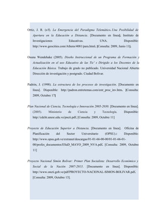 Ortiz, J. R. (s/f). La Emergencia del Paradigma Telemático. Una Posibilidad de
Apertura en la Educación a Distancia. [Documento en línea]. Instituto de
Investigaciones Educativas. UNA. Disponible:
http://www.geocities.com/Athens/4081/para.html. [Consulta: 2009, Junio 11].
Osuna Wendehake (2005). Diseño Instruccional de un Programa de Formación y
Actualización en el uso Educativo de las Tic' s Dirigido a los Docentes de la
Educación Básica. Trabajo de grado no publicado. Universidad Nacional Abierta:
Dirección de investigación y postgrado. Ciudad Bolívar.
Padrón, J. (1998). La estructura de los procesos de investigación. [Documento en
línea]. Disponible: http://padron.entretemas.com/estr_proc_inv.htm. [Consulta:
2009, Octubre 17]
Plan Nacional de Ciencia, Tecnología e Innovación 2005-2030. [Documento en línea].
(2005). Ministerio de Ciencia y Tecnología. Disponible:
http://cdcht.unesr.edu.ve/pncti.pdf. [Consulta: 2009, Octubre 11]
Proyecto de Educación Superior a Distancia. [Documento en línea]. Oficina de
Planificación del Sector Universitario (OPSU).: Disponible:
http://www.opsu.gob.ve/extranet/descargas/01-01-66-00-00/01-01-66-01-
00/profes_documentos/ESaD_MAYO_2009_NVA.pdf. [Consulta: 2009, Octubre
11]
Proyecto Nacional Simón Bolívar: Primer Plan Socialista: Desarrollo Económico y
Social de la Nación 2007-2013. [Documento en línea]. Disponible:
http://www.oncti.gob.ve/pdf/PROYECTO-NACIONAL-SIMON-BOLIVAR.pdf.
[Consulta: 2009, Octubre 13].
 