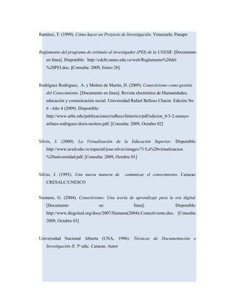 Ramírez, T. (1999). Cómo hacer un Proyecto de Investigación. Venezuela: Panapo
Reglamento del programa de estímulo al investigador (PEI) de la UNESR: [Documento
en línea]. Disponible: http://cdcht.unesr.edu.ve/web/Reglamento%20del
%20PEI.doc. [Consulta: 2009, Enero 20]
Rodríguez Rodríguez, A. y Molero de Martin, D. (2009). Conectivismo como gestión
del Conocimiento. [Documento en línea]. Revista electrónica de Humanidades,
educación y comunicación social. Universidad Rafael Belloso Chacín. Edición No
6 –Año 4 (2009). Disponible:
http://www.urbe.edu/publicaciones/redhecs/historico/pdf/edicion_6/3-2-ensayo-
arlines-rodriguez-doris-molero.pdf. [Consulta: 2009, Octubre 02]
Silvio, J. (2000). La Virtualización de la Educación Superior. Disponible:
http://www.aved.edu.ve/especial/jose-silvio/images/71/La%20virtualizacion
%20universidad.pdf. [Consulta: 2009, Octubre 01]
Silvio, J. (1993). Una nueva manera de comunicar el conocimiento. Caracas:
CRESALC/UNESCO
Siemens, G. (2004). Conectivismo: Una teoría de aprendizaje para la era digital.
[Documento en línea]. Disponible:
http://www.diegoleal.org/docs/2007/Siemens(2004)-Conectivismo.doc. [Consulta:
2009, Octubre 03]
Universidad Nacional Abierta (UNA, 1996). Técnicas de Documentación e
Investigación II. 5ª edic. Caracas: Autor
 