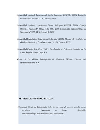 Universidad Nacional Experimental Simón Rodríguez (UNESR, 1986). Iniciación
Universitaria. Módulos 0,1,2. Caracas: Autor
Universidad Nacional Experimental Simón Rodríguez (UNESR, 2008). Consejo
Directivo. Reunión Nº 421 de fecha 03-03-2008. Comunicado mediante Oficio de
Secretaria Nº 1853 del 10 de Abril de 2008
Universidad Pedagógica Experimental Libertador (2003). Manual de Trabajos de
Grado de Maestría y Tesis Doctorales: (3° ed.). Caracas: UPEL
Universidad Camilo José Cela (2002). Enciclopedia de Pedagogía. Material en Cd
Room. España: Espasa Calpe S.A.
Weiers, R. M. (1986). Investigación de Mercados. México: Prentice Hall
Hispanoamericana, S. A.
REFERENCIAS BIBLIOGRAFICAS
Comunidad Virtual de Entomología. (s/f). Normas para el correcto uso del correo
electrónico (Documento en línea). Disponible:
http://entomologia.rediris.es/lista/correo.htm#asunto).
 