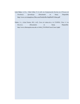 León Mejía, A. B. y Ortiz Uribe, F. G. (s/f). La Comunicación Escrita en el Proceso de
Enseñanza Aprendizaje. (Documento en línea). Disponible:
http://www.revistaupiicsa.20m.com/Emilia/RevSepDic05/Alma.pdf
Nuñez, A. y Arias Ferrero, M.L. (s/f). Curso de inducción a la UNAWeb. Clase 4. Los
Recursos. [Documento en línea]. Disponible:
http://www.ciberesquina.una.edu.ve/Arbol_UNAWeb/Curso/Curso1.php#
 