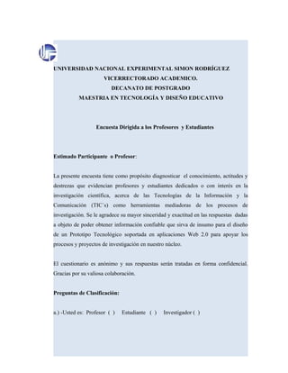 UNIVERSIDAD NACIONAL EXPERIMENTAL SIMON RODRÍGUEZ
VICERRECTORADO ACADEMICO.
DECANATO DE POSTGRADO
MAESTRIA EN TECNOLOGÍA Y DISEÑO EDUCATIVO
Encuesta Dirigida a los Profesores y Estudiantes
Estimado Participante o Profesor:
La presente encuesta tiene como propósito diagnosticar el conocimiento, actitudes y
destrezas que evidencian profesores y estudiantes dedicados o con interés en la
investigación científica, acerca de las Tecnologías de la Información y la
Comunicación (TIC´s) como herramientas mediadoras de los procesos de
investigación. Se le agradece su mayor sinceridad y exactitud en las respuestas dadas
a objeto de poder obtener información confiable que sirva de insumo para el diseño
de un Prototipo Tecnológico soportada en aplicaciones Web 2.0 para apoyar los
procesos y proyectos de investigación en nuestro núcleo.
El cuestionario es anónimo y sus respuestas serán tratadas en forma confidencial.
Gracias por su valiosa colaboración.
Preguntas de Clasificación:
a.) -Usted es: Profesor ( ) Estudiante ( ) Investigador ( )
 