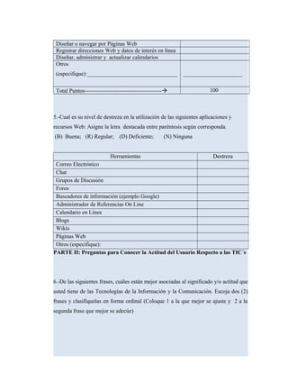 Diseñar o navegar por Páginas Web
Registrar direcciones Web y datos de interés en línea
Diseñar, administrar y actualizar calendarios
Otros
(especifique):________________________________ _____________________
Total Puntos----------------------------------------- 100
5.-Cual es su nivel de destreza en la utilización de las siguientes aplicaciones y
recursos Web: Asigne la letra destacada entre paréntesis según corresponda.
(B) Buena; (R) Regular; (D) Deficiente; (N) Ninguna
Herramientas Destreza
Correo Electrónico
Chat
Grupos de Discusión
Foros
Buscadores de información (ejemplo Google)
Administrador de Referencias On Line
Calendario en Línea
Blogs
Wikis
Páginas Web
Otros (especifique):
PARTE II: Preguntas para Conocer la Actitud del Usuario Respecto a las TIC´s
6.-De las siguientes frases, cuáles están mejor asociadas al significado y/o actitud que
usted tiene de las Tecnologías de la Información y la Comunicación. Escoja dos (2)
frases y clasifíquelas en forma ordinal (Coloque 1 a la que mejor se ajuste y 2 a la
segunda frase que mejor se adecúe)
 