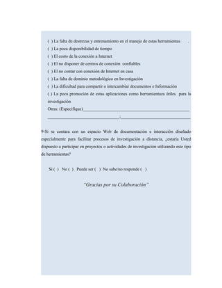 ( ) La falta de destrezas y entrenamiento en el manejo de estas herramientas .
( ) La poca disponibilidad de tiempo
( ) El costo de la conexión a Internet
( ) El no disponer de centros de conexión confiables
( ) El no contar con conexión de Internet en casa
( ) La falta de dominio metodológico en Investigación
( ) La dificultad para compartir o intercambiar documentos e Información
( ) La poca promoción de estas aplicaciones como herramientaza útiles para la
investigación
Otras: (Especifique)_________________________________________________
_________________________________;________________________________
9-Si se contara con un espacio Web de documentación e interacción diseñado
especialmente para facilitar procesos de investigación a distancia, ¿estaría Usted
dispuesto a participar en proyectos o actividades de investigación utilizando este tipo
de herramientas?
Si ( ) No ( ) Puede ser ( ) No sabe/no responde ( )
“Gracias por su Colaboración”
 