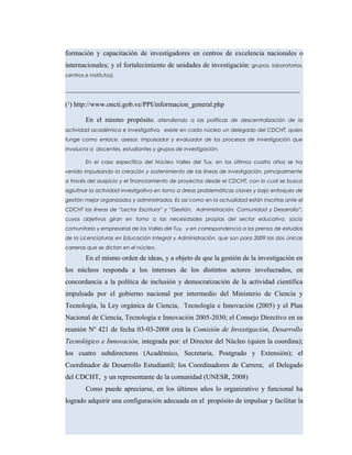 formación y capacitación de investigadores en centros de excelencia nacionales o
internacionales; y el fortalecimiento de unidades de investigación: grupos, laboratorios,
centros e institutos).
____________________________________________________________________
(¹) http://www.oncti.gob.ve/PPI/informacion_general.php
En el mismo propósito, atendiendo a las políticas de descentralización de la
actividad académica e investigativa, existe en cada núcleo un delegado del CDCHT, quien
funge como enlace, asesor, impulsador y evaluador de los procesos de investigación que
involucra a docentes, estudiantes y grupos de investigación.
En el caso especifico del Núcleo Valles del Tuy, en los últimos cuatro años se ha
venido impulsando la creación y sostenimiento de las líneas de investigación, principalmente
a través del auspicio y el financiamiento de proyectos desde el CDCHT, con lo cual se busca
aglutinar la actividad investigativa en torno a áreas problemáticas claves y bajo enfoques de
gestión mejor organizados y administrados. Es así como en la actualidad están inscritas ante el
CDCHT las líneas de “Lector Escritura” y “Gestión, Administración, Comunidad y Desarrollo”;
cuyos objetivos giran en torno a las necesidades propias del sector educativo, socio
comunitario y empresarial de los Valles del Tuy, y en correspondencia a los prensa de estudios
de la Licenciaturas en Educación Integral y Administración, que son para 2009 las dos únicas
carreras que se dictan en el núcleo.
En el mismo orden de ideas, y a objeto de que la gestión de la investigación en
los núcleos responda a los intereses de los distintos actores involucrados, en
concordancia a la política de inclusión y democratización de la actividad científica
impulsada por el gobierno nacional por intermedio del Ministerio de Ciencia y
Tecnología, la Ley orgánica de Ciencia, Tecnología e Innovación (2005) y el Plan
Nacional de Ciencia, Tecnología e Innovación 2005-2030; el Consejo Directivo en su
reunión Nº 421 de fecha 03-03-2008 crea la Comisión de Investigación, Desarrollo
Tecnológico e Innovación, integrada por: el Director del Núcleo (quien la coordina);
los cuatro subdirectores (Académico, Secretaria, Postgrado y Extensión); el
Coordinador de Desarrollo Estudiantil; los Coordinadores de Carrera; el Delegado
del CDCHT, y un representante de la comunidad (UNESR, 2008)
Como puede apreciarse, en los últimos años lo organizativo y funcional ha
logrado adquirir una configuración adecuada en el propósito de impulsar y facilitar la
 