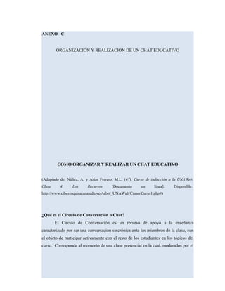 ANEXO C
ORGANIZACIÓN Y REALIZACIÓN DE UN CHAT EDUCATIVO
COMO ORGANIZAR Y REALIZAR UN CHAT EDUCATIVO
(Adaptado de: Núñez, A. y Arias Ferrero, M.L. (s/f). Curso de inducción a la UNAWeb.
Clase 4. Los Recursos [Documento en línea]. Disponible:
http://www.ciberesquina.una.edu.ve/Arbol_UNAWeb/Curso/Curso1.php#)
¿Qué es el Círculo de Conversación o Chat?
El Círculo de Conversación es un recurso de apoyo a la enseñanza
caracterizado por ser una conversación sincrónica ente los miembros de la clase, con
el objeto de participar activamente con el resto de los estudiantes en los tópicos del
curso. Corresponde al momento de una clase presencial en la cual, moderados por el
 