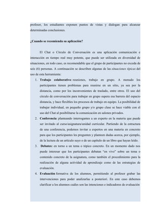 profesor, los estudiantes exponen puntos de vistas y dialogan para alcanzar
determinadas conclusiones.
¿Cuando se recomienda su aplicación?
El Chat o Círculo de Conversación es una aplicación comunicación e
interacción en tiempo real muy potente, que puede ser utilizada en diversidad de
situaciones, en todo caso, es recomendable que el grupo de participantes no exceda de
seis (6) personas. A continuación se describen algunas de las situaciones típicas del
uso de esta herramienta:
1. Trabajo colaborativo: reuniones, trabajo en grupo. A menudo los
participantes tienen problemas para reunirse en un sitio, ya sea por la
distancia, como por los inconvenientes de traslado, entre otros. El uso del
círculo de conversación para trabajar en grupo supera esa barrera del espacio
distancia, y hace flexibles los procesos de trabajo en equipo. La posibilidad de
trabajar individual, en pequeño grupo y/o grupo clase se hace viable con el
uso del Chat al posibilitarse la comunicación en salones privados.
2. Conferencia: planteando interrogantes a un experto en la materia que puede
ser invitado al curso/asignatura/unidad curricular. Partiendo de la estructura
de una conferencia, podemos invitar a expertos en una materia en concreto
para que los participantes les pregunten y planteen dudas acerca, por ejemplo,
de la lectura de un artículo suyo o de un capítulo de un libro que hayan leído.
3. Debates: en torno a un tema o tópico concreto. En un momento dado nos
puede interesar que los participantes debatan “en vivo” sobre un tema o
contenido concreto de la asignatura, como también el procedimiento para la
realización de alguna actividad de aprendizaje como de las estrategias de
evaluación.
4. Evaluación formativa de los alumnos, permitiendo al profesor grabar las
intervenciones para poder analizarlas a posteriori. En este caso debemos
clarificar a los alumnos cuáles son las intenciones e indicadores de evaluación
 