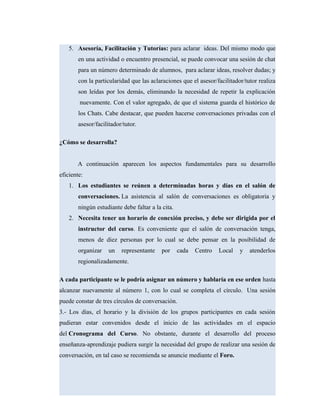 5. Asesoría, Facilitación y Tutorías: para aclarar ideas. Del mismo modo que
en una actividad o encuentro presencial, se puede convocar una sesión de chat
para un número determinado de alumnos, para aclarar ideas, resolver dudas; y
con la particularidad que las aclaraciones que el asesor/facilitador/tutor realiza
son leídas por los demás, eliminando la necesidad de repetir la explicación
nuevamente. Con el valor agregado, de que el sistema guarda el histórico de
los Chats. Cabe destacar, que pueden hacerse conversaciones privadas con el
asesor/facilitador/tutor.
¿Cómo se desarrolla?
A continuación aparecen los aspectos fundamentales para su desarrollo
eficiente:
1. Los estudiantes se reúnen a determinadas horas y días en el salón de
conversaciones. La asistencia al salón de conversaciones es obligatoria y
ningún estudiante debe faltar a la cita.
2. Necesita tener un horario de conexión preciso, y debe ser dirigida por el
instructor del curso. Es conveniente que el salón de conversación tenga,
menos de diez personas por lo cual se debe pensar en la posibilidad de
organizar un representante por cada Centro Local y atenderlos
regionalizadamente.
A cada participante se le podría asignar un número y hablaría en ese orden hasta
alcanzar nuevamente al número 1, con lo cual se completa el círculo. Una sesión
puede constar de tres círculos de conversación.
3.- Los días, el horario y la división de los grupos participantes en cada sesión
pudieran estar convenidos desde el inicio de las actividades en el espacio
del Cronograma del Curso. No obstante, durante el desarrollo del proceso
enseñanza-aprendizaje pudiera surgir la necesidad del grupo de realizar una sesión de
conversación, en tal caso se recomienda se anuncie mediante el Foro.
 