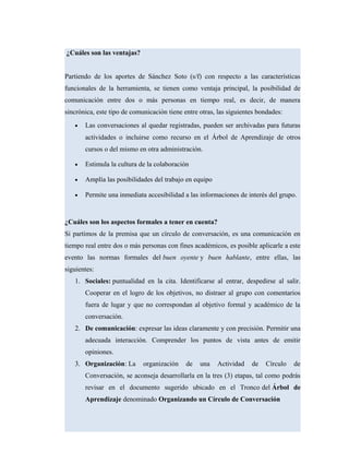 ¿Cuáles son las ventajas?
Partiendo de los aportes de Sánchez Soto (s/f) con respecto a las características
funcionales de la herramienta, se tienen como ventaja principal, la posibilidad de
comunicación entre dos o más personas en tiempo real, es decir, de manera
sincrónica, este tipo de comunicación tiene entre otras, las siguientes bondades:
• Las conversaciones al quedar registradas, pueden ser archivadas para futuras
actividades o incluirse como recurso en el Árbol de Aprendizaje de otros
cursos o del mismo en otra administración.
• Estimula la cultura de la colaboración
• Amplía las posibilidades del trabajo en equipo
• Permite una inmediata accesibilidad a las informaciones de interés del grupo.
¿Cuáles son los aspectos formales a tener en cuenta?
Si partimos de la premisa que un círculo de conversación, es una comunicación en
tiempo real entre dos o más personas con fines académicos, es posible aplicarle a este
evento las normas formales del buen oyente y buen hablante, entre ellas, las
siguientes:
1. Sociales: puntualidad en la cita. Identificarse al entrar, despedirse al salir.
Cooperar en el logro de los objetivos, no distraer al grupo con comentarios
fuera de lugar y que no correspondan al objetivo formal y académico de la
conversación.
2. De comunicación: expresar las ideas claramente y con precisión. Permitir una
adecuada interacción. Comprender los puntos de vista antes de emitir
opiniones.
3. Organización: La organización de una Actividad de Círculo de
Conversación, se aconseja desarrollarla en la tres (3) etapas, tal como podrás
revisar en el documento sugerido ubicado en el Tronco del Árbol de
Aprendizaje denominado Organizando un Círculo de Conversación
 