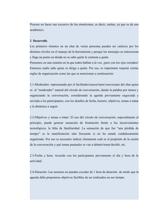 Procure no hacer uso excesivo de los emoticones, es decir, caritas, ya que es de uso
académico.
2 Desarrollo
Los primeros minutos en un chat de varias personas pueden ser caóticos por los
distintos niveles en el manejo de la herramienta y porque los mensajes se entrecruzan
y llega un punto en donde no se sabe quién le contesta a quién.
Pensemos en una reunión en la que todos hablan a la vez, ¡pero con los ojos cerrados!
Entonces nadie sabe quien se dirige a quién. Por eso, es importante respetar ciertas
reglas de organización como las que se mencionan a continuación:
2.1-Moderador: representado por el facilitador/asesor/tutor/convocante del chat quien
es el “moderador” natural del círculo de conversación, dando la palabra por turnos y
organizando la conversación, considerando la agenda previamente negociada y
enviada a los participantes, con los detalles de fecha, horario, objetivos, temas a tratar
y la dinámica a seguir.
2.2-Objetivos y temas a tratar: El uso del círculo de conversación, especialmente al
principio, puede generar sensación de frustración frente a los inconvenientes
tecnológicos, la falta de familiaridad. La sensación de que fue “una pérdida de
tiempo” es la manifestación más frecuente si no ha estado cuidadosamente
organizado. Por eso es necesario indicar claramente cuál es el propósito de la sesión
de la conversación y qué temas puntuales se van a debatir/tratar/decidir, etc.
2.3-Fecha y hora: Acuerde con los participantes previamente el día y hora de la
actividad.
2.4-Duración: Las sesiones no pueden exceder de 1 hora de duración de modo que la
agenda debe proponerse objetivos factibles de ser realizados en ese tiempo.
 