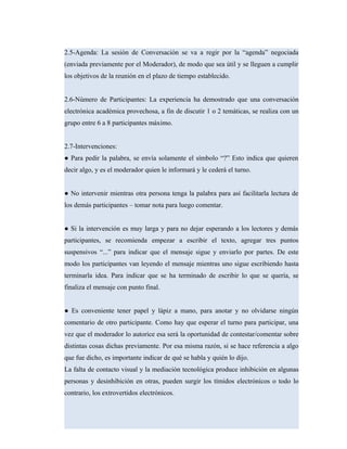 2.5-Agenda: La sesión de Conversación se va a regir por la “agenda” negociada
(enviada previamente por el Moderador), de modo que sea útil y se lleguen a cumplir
los objetivos de la reunión en el plazo de tiempo establecido.
2.6-Número de Participantes: La experiencia ha demostrado que una conversación
electrónica académica provechosa, a fin de discutir 1 o 2 temáticas, se realiza con un
grupo entre 6 a 8 participantes máximo.
2.7-Intervenciones:
● Para pedir la palabra, se envía solamente el símbolo “?” Esto indica que quieren
decir algo, y es el moderador quien le informará y le cederá el turno.
● No intervenir mientras otra persona tenga la palabra para así facilitarla lectura de
los demás participantes – tomar nota para luego comentar.
● Si la intervención es muy larga y para no dejar esperando a los lectores y demás
participantes, se recomienda empezar a escribir el texto, agregar tres puntos
suspensivos “...” para indicar que el mensaje sigue y enviarlo por partes. De este
modo los participantes van leyendo el mensaje mientras uno sigue escribiendo hasta
terminarla idea. Para indicar que se ha terminado de escribir lo que se quería, se
finaliza el mensaje con punto final.
● Es conveniente tener papel y lápiz a mano, para anotar y no olvidarse ningún
comentario de otro participante. Como hay que esperar el turno para participar, una
vez que el moderador lo autorice esa será la oportunidad de contestar/comentar sobre
distintas cosas dichas previamente. Por esa misma razón, si se hace referencia a algo
que fue dicho, es importante indicar de qué se habla y quién lo dijo.
La falta de contacto visual y la mediación tecnológica produce inhibición en algunas
personas y desinhibición en otras, pueden surgir los tímidos electrónicos o todo lo
contrario, los extrovertidos electrónicos.
 