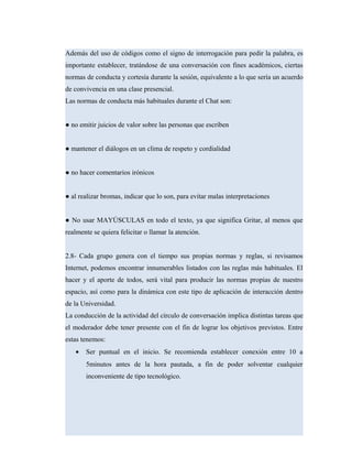 Además del uso de códigos como el signo de interrogación para pedir la palabra, es
importante establecer, tratándose de una conversación con fines académicos, ciertas
normas de conducta y cortesía durante la sesión, equivalente a lo que sería un acuerdo
de convivencia en una clase presencial.
Las normas de conducta más habituales durante el Chat son:
● no emitir juicios de valor sobre las personas que escriben
● mantener el diálogos en un clima de respeto y cordialidad
● no hacer comentarios irónicos
● al realizar bromas, indicar que lo son, para evitar malas interpretaciones
● No usar MAYÚSCULAS en todo el texto, ya que significa Gritar, al menos que
realmente se quiera felicitar o llamar la atención.
2.8- Cada grupo genera con el tiempo sus propias normas y reglas, si revisamos
Internet, podemos encontrar innumerables listados con las reglas más habituales. El
hacer y el aporte de todos, será vital para producir las normas propias de nuestro
espacio, así como para la dinámica con este tipo de aplicación de interacción dentro
de la Universidad.
La conducción de la actividad del círculo de conversación implica distintas tareas que
el moderador debe tener presente con el fin de lograr los objetivos previstos. Entre
estas tenemos:
• Ser puntual en el inicio. Se recomienda establecer conexión entre 10 a
5minutos antes de la hora pautada, a fin de poder solventar cualquier
inconveniente de tipo tecnológico.
 
