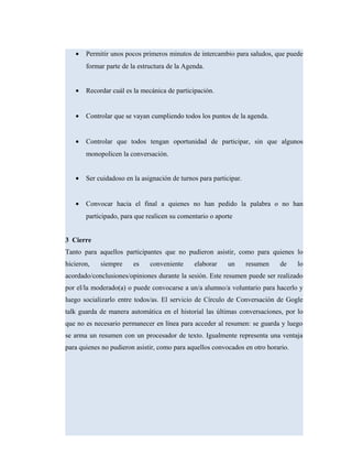 • Permitir unos pocos primeros minutos de intercambio para saludos, que puede
formar parte de la estructura de la Agenda.
• Recordar cuál es la mecánica de participación.
• Controlar que se vayan cumpliendo todos los puntos de la agenda.
• Controlar que todos tengan oportunidad de participar, sin que algunos
monopolicen la conversación.
• Ser cuidadoso en la asignación de turnos para participar.
• Convocar hacia el final a quienes no han pedido la palabra o no han
participado, para que realicen su comentario o aporte
3 Cierre
Tanto para aquellos participantes que no pudieron asistir, como para quienes lo
hicieron, siempre es conveniente elaborar un resumen de lo
acordado/conclusiones/opiniones durante la sesión. Este resumen puede ser realizado
por el/la moderado(a) o puede convocarse a un/a alumno/a voluntario para hacerlo y
luego socializarlo entre todos/as. El servicio de Círculo de Conversación de Gogle
talk guarda de manera automática en el historial las últimas conversaciones, por lo
que no es necesario permanecer en línea para acceder al resumen: se guarda y luego
se arma un resumen con un procesador de texto. Igualmente representa una ventaja
para quienes no pudieron asistir, como para aquellos convocados en otro horario.
 