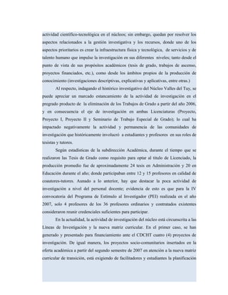 actividad científico-tecnológica en el núcleos; sin embargo, quedan por resolver los
aspectos relacionados a la gestión investigativa y los recursos, donde uno de los
aspectos prioritarios es crear la infraestructura física y tecnológica, de servicios y de
talento humano que impulse la investigación en sus diferentes niveles; tanto desde el
punto de vista de sus propósitos académicos (tesis de grado, trabajos de ascenso,
proyectos financiados, etc.), como desde los ámbitos propios de la producción de
conocimiento (investigaciones descriptivas, explicativas y aplicativas, entre otras.)
Al respecto, indagando el histórico investigativo del Núcleo Valles del Tuy, se
puede apreciar un marcado estancamiento de la actividad de investigación en el
pregrado producto de la eliminación de los Trabajos de Grado a partir del año 2006,
y en consecuencia el eje de investigación en ambas Licenciaturas (Proyecto,
Proyecto I, Proyecto II y Seminario de Trabajo Especial de Grado); lo cual ha
impactado negativamente la actividad y permanencia de las comunidades de
investigación que históricamente involucró a estudiantes y profesores en sus roles de
tesistas y tutores.
Según estadísticas de la subdirección Académica, durante el tiempo que se
realizaron las Tesis de Grado como requisito para optar al titulo de Licenciado, la
producción promedio fue de aproximadamente 24 tesis en Administración y 20 en
Educación durante el año; donde participaban entre 12 y 15 profesores en calidad de
coautores-tutores. Aunado a lo anterior, hay que destacar la poca actividad de
investigación a nivel del personal docente; evidencia de esto es que para la IV
convocatoria del Programa de Estímulo al Investigador (PEI) realizada en el año
2007, solo 4 profesores de los 36 profesores ordinarios y contratados existentes
consideraron reunir credenciales suficientes para participar.
En la actualidad, la actividad de investigación del núcleo está circunscrita a las
Líneas de Investigación y la nueva matriz curricular. En el primer caso, se han
generado y presentado para financiamiento ante el CDCHT cuatro (4) proyectos de
investigación. De igual manera, los proyectos socio-comunitarios insertados en la
oferta académica a partir del segundo semestre de 2007 en atención a la nueva matriz
curricular de transición, está exigiendo de facilitadores y estudiantes la planificación
 