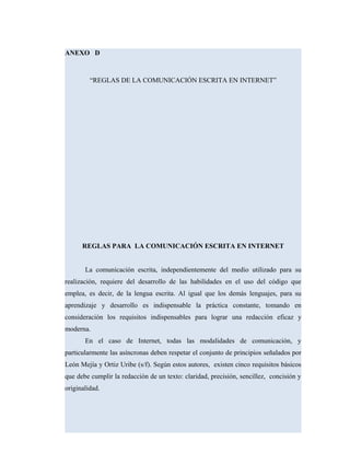 ANEXO D
“REGLAS DE LA COMUNICACIÓN ESCRITA EN INTERNET”
REGLAS PARA LA COMUNICACIÓN ESCRITA EN INTERNET
La comunicación escrita, independientemente del medio utilizado para su
realización, requiere del desarrollo de las habilidades en el uso del código que
emplea, es decir, de la lengua escrita. Al igual que los demás lenguajes, para su
aprendizaje y desarrollo es indispensable la práctica constante, tomando en
consideración los requisitos indispensables para lograr una redacción eficaz y
moderna.
En el caso de Internet, todas las modalidades de comunicación, y
particularmente las asíncronas deben respetar el conjunto de principios señalados por
León Mejía y Ortiz Uribe (s/f). Según estos autores, existen cinco requisitos básicos
que debe cumplir la redacción de un texto: claridad, precisión, sencillez, concisión y
originalidad.
 