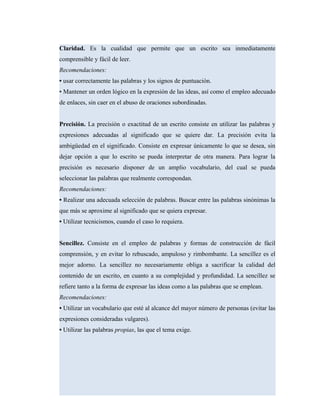Claridad. Es la cualidad que permite que un escrito sea inmediatamente
comprensible y fácil de leer.
Recomendaciones:
• usar correctamente las palabras y los signos de puntuación.
• Mantener un orden lógico en la expresión de las ideas, así como el empleo adecuado
de enlaces, sin caer en el abuso de oraciones subordinadas.
Precisión. La precisión o exactitud de un escrito consiste en utilizar las palabras y
expresiones adecuadas al significado que se quiere dar. La precisión evita la
ambigüedad en el significado. Consiste en expresar únicamente lo que se desea, sin
dejar opción a que lo escrito se pueda interpretar de otra manera. Para lograr la
precisión es necesario disponer de un amplio vocabulario, del cual se pueda
seleccionar las palabras que realmente correspondan.
Recomendaciones:
• Realizar una adecuada selección de palabras. Buscar entre las palabras sinónimas la
que más se aproxime al significado que se quiera expresar.
• Utilizar tecnicismos, cuando el caso lo requiera.
Sencillez. Consiste en el empleo de palabras y formas de construcción de fácil
comprensión, y en evitar lo rebuscado, ampuloso y rimbombante. La sencillez es el
mejor adorno. La sencillez no necesariamente obliga a sacrificar la calidad del
contenido de un escrito, en cuanto a su complejidad y profundidad. La sencillez se
refiere tanto a la forma de expresar las ideas como a las palabras que se emplean.
Recomendaciones:
• Utilizar un vocabulario que esté al alcance del mayor número de personas (evitar las
expresiones consideradas vulgares).
• Utilizar las palabras propias, las que el tema exige.
 