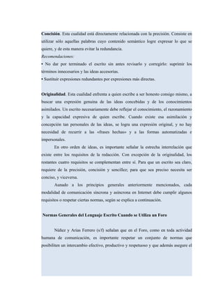 Concisión. Esta cualidad está directamente relacionada con la precisión. Consiste en
utilizar sólo aquellas palabras cuyo contenido semántico logre expresar lo que se
quiere, y de esta manera evitar la redundancia.
Recomendaciones:
• No dar por terminado el escrito sin antes revisarlo y corregirlo: suprimir los
términos innecesarios y las ideas accesorias.
• Sustituir expresiones redundantes por expresiones más directas.
Originalidad. Esta cualidad enfrenta a quien escribe a ser honesto consigo mismo, a
buscar una expresión genuina de las ideas concebidas y de los conocimientos
asimilados. Un escrito necesariamente debe reflejar el conocimiento, el razonamiento
y la capacidad expresiva de quien escribe. Cuando existe esa asimilación y
concepción tan personales de las ideas, se logra una expresión original, y no hay
necesidad de recurrir a las «frases hechas» y a las formas automatizadas e
impersonales.
En otro orden de ideas, es importante señalar la estrecha interrelación que
existe entre los requisitos de la redacción. Con excepción de la originalidad, los
restantes cuatro requisitos se complementan entre sí. Para que un escrito sea claro,
requiere de la precisión, concisión y sencillez; para que sea preciso necesita ser
conciso, y viceversa.
Aunado a los principios generales anteriormente mencionados, cada
modalidad de comunicación síncrona y asíncrona en Internet debe cumplir algunos
requisitos o respetar ciertas normas, según se explica a continuación.
Normas Generales del Lenguaje Escrito Cuando se Utiliza un Foro
Núñez y Arias Ferrero (s/f) señalan que en el Foro, como en toda actividad
humana de comunicación, es importante respetar un conjunto de normas que
posibiliten un intercambio efectivo, productivo y respetuoso y que además asegure el
 
