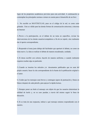 logro de los propósitos académicos previstos para esta actividad. A continuación se
contemplan las principales normas a tomar en cuenta para el desarrollo de un foro:
1.- No escribir en MAYÚSCULAS, pues en el código de la red, es como estar
gritando. Esto es válido para las demás formas de comunicación asíncrona y síncrona
de Internet
2.-Previo a la participación, en el debate de un tema en específico, revisar las
intervenciones de los demás usuarios/compañeros a fin de no repetir, sino realmente
dar el aporte correspondiente.
3.-Responder al tema justo debajo del facilitador que aperturó el debate, no como un
tema nuevo. La idea es realizar el debate de manera encadenada y anidada.
4.-Si desea escribir con colores, hacerlo de manera uniforme, o cuando realmente
requiera resaltar algo en particular.
5.-Cuando se inserten los artículos y/o documentos publicados que no sean del
propio usuario, hacer la cita correspondiente de la fuente de la publicación original o
el autor.
6.-Cuidar que los mensajes sean breves y contengan signos de puntuación y líneas en
blanco después de cada párrafo, para apoyar la rápida lectura.
7.-Siempre poner un título al mensaje con objeto de que los usuarios determinen la
utilidad de leerlo y, en su caso puedan, a través del mismo seguir la línea de
discusión.
8.-Si se trata de una respuesta, indicar a qué mensaje estamos respondiendo con el
nuestro.
 
