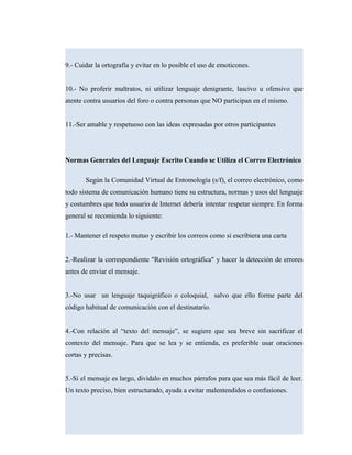 9.- Cuidar la ortografía y evitar en lo posible el uso de emoticones.
10.- No proferir maltratos, ni utilizar lenguaje denigrante, lascivo u ofensivo que
atente contra usuarios del foro o contra personas que NO participan en el mismo.
11.-Ser amable y respetuoso con las ideas expresadas por otros participantes
Normas Generales del Lenguaje Escrito Cuando se Utiliza el Correo Electrónico
Según la Comunidad Virtual de Entomología (s/f), el correo electrónico, como
todo sistema de comunicación humano tiene su estructura, normas y usos del lenguaje
y costumbres que todo usuario de Internet debería intentar respetar siempre. En forma
general se recomienda lo siguiente:
1.- Mantener el respeto mutuo y escribir los correos como si escribiera una carta
2.-Realizar la correspondiente "Revisión ortográfica" y hacer la detección de errores
antes de enviar el mensaje.
3.-No usar un lenguaje taquigráfico o coloquial, salvo que ello forme parte del
código habitual de comunicación con el destinatario.
4.-Con relación al “texto del mensaje”, se sugiere que sea breve sin sacrificar el
contexto del mensaje. Para que se lea y se entienda, es preferible usar oraciones
cortas y precisas.
5.-Si el mensaje es largo, divídalo en muchos párrafos para que sea más fácil de leer.
Un texto preciso, bien estructurado, ayuda a evitar malentendidos o confusiones.
 