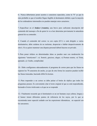 6.- Nunca deberíamos poner acentos o caracteres especiales, como la "ñ" ya que lo
más probable es que el nombre llegue ilegible al destinatario debido a que la mayoría
de los ordenadores intermedios no pueden manejar estos caracteres.
7.-Especificar en el Subject (Asunto), una breve pero suficiente descripción del
contenido del mensaje a fin de quien lo va a leer determine previamente la naturaleza
general de su contenido.
8. Cuando el contenido del correo va con copia (CC:) o está dirigido a varios
destinatarios, debe cuidarse de no molestar, despreciar o hablar despectivamente de
otro/s. Si se quiere mantener una disputa personal deberá hacerse en privado.
9.-Para poner énfasis en determinadas ideas se pueden usar con moderación los
siguientes "emoticones": :-) Sonreír, gracioso, alegre; :-| Postura neutra; :-( Triste,
apenado; ;-) Guiño, complicidad.
10.- Debe configurarse adecuadamente el programa de correo para que las líneas no
superen los 70 caracteres de ancho, ya que de otra forma los usuarios pueden recibir
las líneas truncadas, haciendo difícil la lectura.
11.-Para responder a un correo se debe pulsar el botón de réplica que todos los
programas poseen. Es conveniente citar el texto original al que se está respondiendo,
borrando el texto irrelevante o al que no se responde
12.- Finalmente recuerde que el destinatario es un ser humano cuya cultura, lengua y
el humor tienen diferentes puntos de referencia de los suyos, por lo que se
recomienda tener especial cuidado con las expresiones idiomáticas, en especial con
los sarcasmos.
 