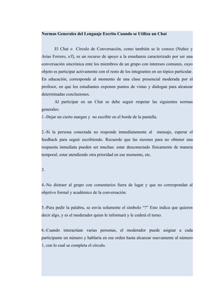 Normas Generales del Lenguaje Escrito Cuando se Utiliza un Chat
El Chat o Círculo de Conversación, como también se le conoce (Nuñez y
Arias Ferrero, s/f), es un recurso de apoyo a la enseñanza caracterizado por ser una
conversación sincrónica ente los miembros de un grupo con intereses comunes, cuyo
objeto es participar activamente con el resto de los integrantes en un tópico particular.
En educación, corresponde al momento de una clase presencial moderada por el
profesor, en que los estudiantes exponen puntos de vistas y dialogan para alcanzar
determinadas conclusiones.
Al participar en un Chat se debe seguir respetar las siguientes normas
generales:
1.-Dejar un cierto margen y no escribir en el borde de la pantalla.
2.-Si la persona conectada no responde inmediatamente al mensaje, esperar el
feedback para seguir escribiendo. Recuerde que las razones para no obtener una
respuesta inmediata pueden ser muchas: estar desconectado físicamente de manera
temporal, estar atendiendo otra prioridad en ese momento, etc.
3.
4.-No distraer al grupo con comentarios fuera de lugar y que no correspondan al
objetivo formal y académico de la conversación.
5.-Para pedir la palabra, se envía solamente el símbolo “?” Esto indica que quieren
decir algo, y es el moderador quien le informará y le cederá el turno.
6.-Cuando interactúan varias personas, el moderador puede asignar a cada
participante un número y hablaría en ese orden hasta alcanzar nuevamente al número
1, con lo cual se completa el círculo.
 