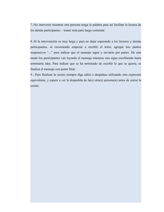 7.-No intervenir mientras otra persona tenga la palabra para así facilitar la lectura de
los demás participantes – tomar nota para luego comentar.
8.-Si la intervención es muy larga y para no dejar esperando a los lectores y demás
participantes, se recomienda empezar a escribir el texto, agregar tres puntos
suspensivos “...” para indicar que el mensaje sigue y enviarlo por partes. De este
modo los participantes van leyendo el mensaje mientras uno sigue escribiendo hasta
terminarla idea. Para indicar que se ha terminado de escribir lo que se quería, se
finaliza el mensaje con punto final.
9.- Para finalizar la sesión siempre diga adiós o despídase utilizando otra expresión
equivalente, y espere a ver la despedida de la(s) otra(s) persona)s) antes de cerrar la
sesión.
 