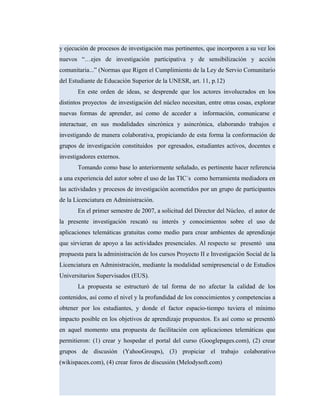y ejecución de procesos de investigación mas pertinentes, que incorporen a su vez los
nuevos “…ejes de investigación participativa y de sensibilización y acción
comunitaria...” (Normas que Rigen el Cumplimiento de la Ley de Servio Comunitario
del Estudiante de Educación Superior de la UNESR, art. 11, p.12)
En este orden de ideas, se desprende que los actores involucrados en los
distintos proyectos de investigación del núcleo necesitan, entre otras cosas, explorar
nuevas formas de aprender, así como de acceder a información, comunicarse e
interactuar, en sus modalidades sincrónica y asincrónica, elaborando trabajos e
investigando de manera colaborativa, propiciando de esta forma la conformación de
grupos de investigación constituidos por egresados, estudiantes activos, docentes e
investigadores externos.
Tomando como base lo anteriormente señalado, es pertinente hacer referencia
a una experiencia del autor sobre el uso de las TIC´s como herramienta mediadora en
las actividades y procesos de investigación acometidos por un grupo de participantes
de la Licenciatura en Administración.
En el primer semestre de 2007, a solicitud del Director del Núcleo, el autor de
la presente investigación rescató su interés y conocimientos sobre el uso de
aplicaciones telemáticas gratuitas como medio para crear ambientes de aprendizaje
que sirvieran de apoyo a las actividades presenciales. Al respecto se presentó una
propuesta para la administración de los cursos Proyecto II e Investigación Social de la
Licenciatura en Administración, mediante la modalidad semipresencial o de Estudios
Universitarios Supervisados (EUS).
La propuesta se estructuró de tal forma de no afectar la calidad de los
contenidos, así como el nivel y la profundidad de los conocimientos y competencias a
obtener por los estudiantes, y donde el factor espacio-tiempo tuviera el mínimo
impacto posible en los objetivos de aprendizaje propuestos. Es así como se presentó
en aquel momento una propuesta de facilitación con aplicaciones telemáticas que
permitieron: (1) crear y hospedar el portal del curso (Googlepages.com), (2) crear
grupos de discusión (YahooGroups), (3) propiciar el trabajo colaborativo
(wikispaces.com), (4) crear foros de discusión (Melodysoft.com)
 