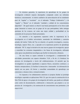 En términos generales, la experiencia de aprendizaje de los grupos de
investigación evidenció mejores desempeños comparado contra sus referentes
históricos; concretamente el criterio cualitativo de autoevaluación de los estudiantes
pasó de “regular” a “excelente” en el indicador “Trabajo Colaborativo” y de
“regular” a “Bueno” en el indicador “cantidad y calidad de los conocimientos
adquiridos” . De igual manera se observó una buena participación en los foros (cada
grupo interactuó al menos con un grupo de los que participaban), hubo entregas
oportunas de los avances, así como una mejor calidad y profundidad en los
contenidos de los proyectos finales presentados.
En atención a los argumentos expuestos sobre la importancia de la
investigación en el ámbito universitario, asumiendo las debilidades y carencias
actuales del núcleo Valles del Tuy en relación a la gestión investigativa, recursos,
tecnología, espacio físico, etc; y apoyado en la experiencia positiva de aprendizaje
utilizando TIC´S, surge la iniciativa de crear nuevos grupos de investigación, apoyar
y consolidar los existentes integrándolos a las líneas de investigación, utilizando
como apoyo una plataforma tecnológica que facilite la interacción a distancia.
De esta forma se espera estimular la investigación y complementar las
actividades presenciales con espacio telemático 7x24, a fin de: (1) fortalecer los
procesos de investigación a través del colaboracionismo, (2) permitir que los
investigadores no queden supeditados a espacios físicos, encuentros continuos y a
horarios entorpecedores; (3) facilitar la interacción e intercambio de información de
interés con sus pares. (4) Iniciar y consolidar comunidades de aprendizaje con
conexiones y alcances intra y extrauniversitaria
En respuesta a los señalamientos anteriores se propone diseñar un prototipo
tecnológico soportado en aplicaciones Web 2.0, que sirva para la construcción de un
Sitio Web de apoyo a los grupos de investigación del núcleo, que pueda ser utilizado
como centro de documentación, colaboración e interacción; que propicie a su vez
procesos de investigación y de construcción de conocimientos mas pertinentes y de
mayor nivel.
 