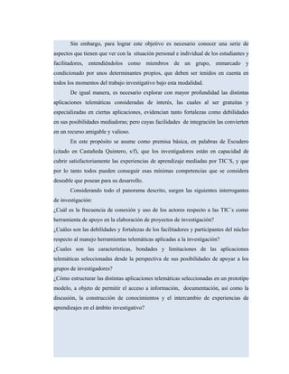 Sin embargo, para lograr este objetivo es necesario conocer una serie de
aspectos que tienen que ver con la situación personal e individual de los estudiantes y
facilitadores, entendiéndolos como miembros de un grupo, enmarcado y
condicionado por unos determinantes propios, que deben ser tenidos en cuenta en
todos los momentos del trabajo investigativo bajo esta modalidad.
De igual manera, es necesario explorar con mayor profundidad las distintas
aplicaciones telemáticas consideradas de interés, las cuales al ser gratuitas y
especializadas en ciertas aplicaciones, evidencian tanto fortalezas como debilidades
en sus posibilidades mediadoras; pero cuyas facilidades de integración las convierten
en un recurso amigable y valioso.
En este propósito se asume como premisa básica, en palabras de Escudero
(citado en Castañeda Quintero, s/f), que los investigadores están en capacidad de
cubrir satisfactoriamente las experiencias de aprendizaje mediadas por TIC´S, y que
por lo tanto todos pueden conseguir esas mínimas competencias que se considera
deseable que posean para su desarrollo.
Considerando todo el panorama descrito, surgen las siguientes interrogantes
de investigación:
¿Cuál es la frecuencia de conexión y uso de los actores respecto a las TIC´s como
herramienta de apoyo en la elaboración de proyectos de investigación?
¿Cuáles son las debilidades y fortalezas de los facilitadores y participantes del núcleo
respecto al manejo herramientas telemáticas aplicadas a la investigación?
¿Cuales son las características, bondades y limitaciones de las aplicaciones
telemáticas seleccionadas desde la perspectiva de sus posibilidades de apoyar a los
grupos de investigadores?
¿Cómo estructurar las distintas aplicaciones telemáticas seleccionadas en un prototipo
modelo, a objeto de permitir el acceso a información, documentación, así como la
discusión, la construcción de conocimientos y el intercambio de experiencias de
aprendizajes en el ámbito investigativo?
 