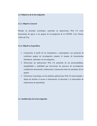 1.2. Objetivos de la Investigación
1.2.1. Objetivo General
Diseñar un prototipo tecnológico soportado en aplicaciones Web 2.0 como
herramienta de apoyo a los grupos de investigación de la UNESR: Caso Núcleo
Valles del Tuy.
1.2.2. Objetivos Específicos
1. Caracterizar el perfil de los facilitadores y participantes con potencial de
conformar grupos de investigación respecto al manejo de herramientas
telemáticas aplicadas a la investigación.
2. Seleccionar las aplicaciones Web 2.0, partiendo de sus potencialidades,
amigabilidad y usabilidad que favorezcan los procesos de investigación,
compilación documental, colaboración e interacción entre los miembros de los
grupos.
3. Estructurar el prototipo con las distintas aplicaciones Web 2.0 seleccionadas a
objeto de facilitar el acceso a información, la discusión y el intercambio de
experiencias de aprendizaje
1.3. Justificación de la Investigación
 
