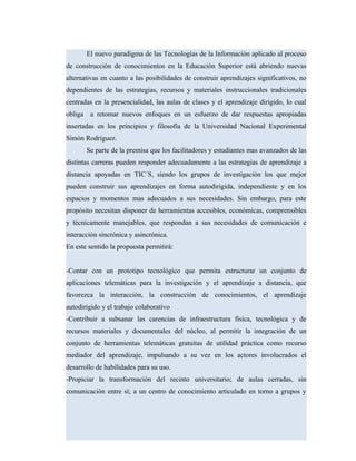 El nuevo paradigma de las Tecnologías de la Información aplicado al proceso
de construcción de conocimientos en la Educación Superior está abriendo nuevas
alternativas en cuanto a las posibilidades de construir aprendizajes significativos, no
dependientes de las estrategias, recursos y materiales instruccionales tradicionales
centradas en la presencialidad, las aulas de clases y el aprendizaje dirigido, lo cual
obliga a retomar nuevos enfoques en un esfuerzo de dar respuestas apropiadas
insertadas en los principios y filosofía de la Universidad Nacional Experimental
Simón Rodríguez.
Se parte de la premisa que los facilitadores y estudiantes mas avanzados de las
distintas carreras pueden responder adecuadamente a las estrategias de aprendizaje a
distancia apoyadas en TIC´S, siendo los grupos de investigación los que mejor
pueden construir sus aprendizajes en forma autodirigida, independiente y en los
espacios y momentos mas adecuados a sus necesidades. Sin embargo, para este
propósito necesitan disponer de herramientas accesibles, económicas, comprensibles
y técnicamente manejables, que respondan a sus necesidades de comunicación e
interacción sincrónica y asincrónica.
En este sentido la propuesta permitirá:
-Contar con un prototipo tecnológico que permita estructurar un conjunto de
aplicaciones telemáticas para la investigación y el aprendizaje a distancia, que
favorezca la interacción, la construcción de conocimientos, el aprendizaje
autodirigido y el trabajo colaborativo
-Contribuir a subsanar las carencias de infraestructura física, tecnológica y de
recursos materiales y documentales del núcleo, al permitir la integración de un
conjunto de herramientas telemáticas gratuitas de utilidad práctica como recurso
mediador del aprendizaje, impulsando a su vez en los actores involucrados el
desarrollo de habilidades para su uso.
-Propiciar la transformación del recinto universitario; de aulas cerradas, sin
comunicación entre sí; a un centro de conocimiento articulado en torno a grupos y
 