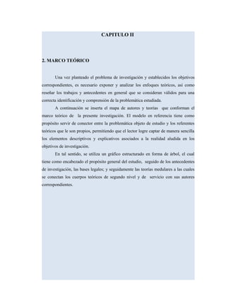 CAPITULO II
2. MARCO TEÓRICO
Una vez planteado el problema de investigación y establecidos los objetivos
correspondientes, es necesario exponer y analizar los enfoques teóricos, así como
reseñar los trabajos y antecedentes en general que se consideran válidos para una
correcta identificación y comprensión de la problemática estudiada.
A continuación se inserta el mapa de autores y teorías que conforman el
marco teórico de la presente investigación. El modelo en referencia tiene como
propósito servir de conector entre la problemática objeto de estudio y los referentes
teóricos que le son propios, permitiendo que el lector logre captar de manera sencilla
los elementos descriptivos y explicativos asociados a la realidad aludida en los
objetivos de investigación.
En tal sentido, se utiliza un gráfico estructurado en forma de árbol, el cual
tiene como encabezado el propósito general del estudio, seguido de los antecedentes
de investigación, las bases legales; y seguidamente las teorías medulares a las cuales
se conectan los cuerpos teóricos de segundo nivel y de servicio con sus autores
correspondientes.
 