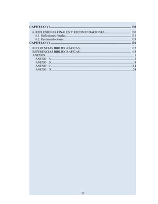 CAPITULO VI.........................................................................................................130
6. REFLEXIONES FINALES Y RECOMENDACIONES..................................130
6.1. Reflexiones Finales.....................................................................................131
6.2. Recomendaciones.......................................................................................133
CAPITULO VI ........................................................................................................136
REFERENCIAS BIBLIOGRÁFICAS..................................................................137
REFERENCIAS BIBLIOGRAFICAS..................................................................143
ANEXOS...................................................................................................................1
ANEXO A...........................................................................................................2
ANEXO B............................................................................................................8
ANEXO C..........................................................................................................14
ANEXO D.........................................................................................................24
II
 