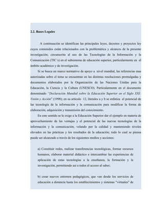 2.2. Bases Legales
A continuación se identifican las principales leyes, decretos y proyectos ley
cuyos contenidos están relacionados con la problemática y alcances de la presente
investigación; circunscrita al uso de las Tecnologías de la Información y la
Comunicación (TIC´s) en el subsistema de educación superior, particularmente en el
ámbito académico y de investigación.
Si se busca un marco normativo de apoyo a nivel mundial, las referencias mas
autorizadas sobre el tema se encuentran en las distintas resoluciones promulgadas y
documentos elaborados por la Organización de las Naciones Unidas para la
Educación, la Ciencia y la Cultura (UNESCO). Particularmente en el documento
denominado “Declaración Mundial sobre la Educación Superior en el Siglo XXI:
Visión y Acción” (1998); en su articulo 12, literales a y b se enfatiza el potencial de
las tecnología de la información y la comunicación para modificar la forma de
elaboración, adquisición y transmisión del conocimiento.
En este sentido se le exige a la Educación Superior dar el ejemplo en materia de
aprovechamiento de las ventajas y el potencial de las nuevas tecnologías de la
información y la comunicación, velando por la calidad y manteniendo niveles
elevados en las prácticas y los resultados de la educación; todo lo cual se piensa
puede ser alcanzado a través de los siguientes medios y acciones:
a) Constituir redes, realizar transferencias tecnológicas, formar recursos
humanos, elaborar material didáctico e intercambiar las experiencias de
aplicación de estas tecnologías a la enseñanza, la formación y la
investigación, permitiendo así a todos el acceso al saber;
b) crear nuevos entornos pedagógicos, que van desde los servicios de
educación a distancia hasta los establecimientos y sistemas "virtuales" de
 