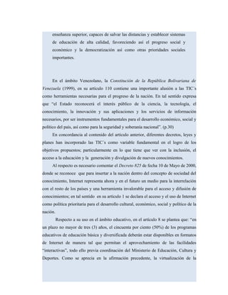 enseñanza superior, capaces de salvar las distancias y establecer sistemas
de educación de alta calidad, favoreciendo así el progreso social y
económico y la democratización así como otras prioridades sociales
importantes.
En el ámbito Venezolano, la Constitución de la República Bolivariana de
Venezuela (1999), en su artículo 110 contiene una importante alusión a las TIC´s
como herramientas necesarias para el progreso de la nación. En tal sentido expresa
que “el Estado reconocerá el interés público de la ciencia, la tecnología, el
conocimiento, la innovación y sus aplicaciones y los servicios de información
necesarios, por ser instrumentos fundamentales para el desarrollo económico, social y
político del país, así como para la seguridad y soberanía nacional”. (p.30)
En concordancia al contenido del artículo anterior, diferentes decretos, leyes y
planes han incorporado las TIC´s como variable fundamental en el logro de los
objetivos propuestos; particularmente en lo que tiene que ver con la inclusión, el
acceso a la educación y la generación y divulgación de nuevos conocimientos.
Al respecto es necesario comentar el Decreto 825 de fecha 10 de Mayo de 2000,
donde se reconoce que para insertar a la nación dentro del concepto de sociedad del
conocimiento, Internet representa ahora y en el futuro un medio para la interrelación
con el resto de los países y una herramienta invalorable para el acceso y difusión de
conocimientos; en tal sentido en su artículo 1 se declara el acceso y el uso de Internet
como política prioritaria para el desarrollo cultural, económico, social y político de la
nación.
Respecto a su uso en el ámbito educativo, en el artículo 8 se plantea que: “en
un plazo no mayor de tres (3) años, el cincuenta por ciento (50%) de los programas
educativos de educación básica y diversificada deberán estar disponibles en formatos
de Internet de manera tal que permitan el aprovechamiento de las facilidades
“interactivas”, todo ello previa coordinación del Ministerio de Educación, Cultura y
Deportes. Como se aprecia en la afirmación precedente, la virtualización de la
 