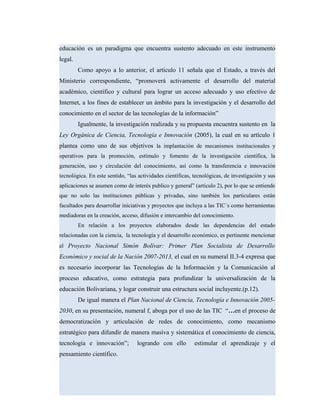 educación es un paradigma que encuentra sustento adecuado en este instrumento
legal.
Como apoyo a lo anterior, el artículo 11 señala que el Estado, a través del
Ministerio correspondiente, “promoverá activamente el desarrollo del material
académico, científico y cultural para lograr un acceso adecuado y uso efectivo de
Internet, a los fines de establecer un ámbito para la investigación y el desarrollo del
conocimiento en el sector de las tecnologías de la información”
Igualmente, la investigación realizada y su propuesta encuentra sustento en la
Ley Orgánica de Ciencia, Tecnología e Innovación (2005), la cual en su artículo 1
plantea como uno de sus objetivos la implantación de mecanismos institucionales y
operativos para la promoción, estímulo y fomento de la investigación científica, la
generación, uso y circulación del conocimiento, así como la transferencia e innovación
tecnológica. En este sentido, “las actividades científicas, tecnológicas, de investigación y sus
aplicaciones se asumen como de interés publico y general” (articulo 2), por lo que se entiende
que no solo las instituciones públicas y privadas, sino también los particulares están
facultados para desarrollar iniciativas y proyectos que incluya a las TIC´s como herramientas
mediadoras en la creación, acceso, difusión e intercambio del conocimiento.
En relación a los proyectos elaborados desde las dependencias del estado
relacionadas con la ciencia, la tecnología y el desarrollo económico, es pertinente mencionar
el Proyecto Nacional Simón Bolívar: Primer Plan Socialista de Desarrollo
Económico y social de la Nación 2007-2013, el cual en su numeral II.3-4 expresa que
es necesario incorporar las Tecnologías de la Información y la Comunicación al
proceso educativo, como estrategia para profundizar la universalización de la
educación Bolivariana, y logar construir una estructura social incluyente.(p.12).
De igual manera el Plan Nacional de Ciencia, Tecnología e Innovación 2005-
2030, en su presentación, numeral f, aboga por el uso de las TIC “…en el proceso de
democratización y articulación de redes de conocimiento, como mecanismo
estratégico para difundir de manera masiva y sistemática el conocimiento de ciencia,
tecnología e innovación”; logrando con ello estimular el aprendizaje y el
pensamiento científico.
 