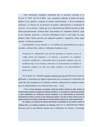 Otro instrumento normativo importante que es necesario comentar es el
Decreto Nº 3390 del 28-12-2004, cuyo contenido evidencia el interés del sector
público en los cambios y mejoras de carácter infoestructural, a fin de aumentar la
eficiencia y la eficacia de sus procesos de gestión, administración y prestación de
servicios. En su artículo 1 señala que en la Administración Pública Nacional se debe
utilizar prioritariamente “software libre” desarrollado con “estándares abiertos”, tanto
en sus sistemas, proyectos y servicios informáticos; para lo cual todos los entes
públicos deben iniciar procesos de migración gradual y progresiva, hasta lograr
sustituir el software propietario.
Concretamente, en sus artículos 2 y 3 se definen las características de lo que se
considera software libre y abierto; definiendo el primero como:
Programa de computación cuya licencia garantiza al usuario acceso al
código fuente del programa y lo autoriza a ejecutarlo con cualquier
propósito, modificarlo y redistribuir tanto el programa original como sus
modificaciones en las mismas condiciones de licenciamiento acordadas al
programa original, sin tener que pagar regalías a los desarrolladores
previos (p.2)
Por su parte, los “estándares abiertos” se definen como “las especificaciones técnicas,
publicadas y controladas por alguna organización que se encarga de su desarrollo, las
cuales han sido aceptadas por la industria, estando a disposición de cualquier usuario
para ser implementadas en un software libre u otro…” (p.2)
Como puede apreciarse, el propósito central del decreto consiste en darle carácter de
mandato legal al abandono paulatino del software propietario y su reemplazo por alternativas gratuitas
y cuyas posibilidades de modificación permita adaptarlos a los requerimientos de información,
procesamiento de datos y servicio de las instituciones públicas. Todo ello, aunado al factor costo, se
espera redunde en el mediano y largo plazo en la productividad y eficiencia de estas organizaciones.
No obstante, el contenido del decreto deja abierta la posibilidad de que puedan coexistir el
“software libre” y el “software propietario” en diferentes entes de la Administración Pública
Nacional, para lo cual deberán solicitar ante el Ministerio de Ciencia y Tecnología
 