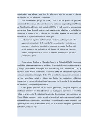 autorización para adoptar otro tipo de soluciones bajo las normas y criterios
establecidos por ese Ministerio (Articulo 3).
Mas recientemente (Mayo de 2009), salió a la luz pública un proyecto
denominado Proyecto de Educación Superior a Distancia, auspiciado por la Oficina
de Planificación del Sector Universitario (OPSU), el cual constituye una oportuna
propuesta a fin de llenar el vacío normativo existente en relación a la modalidad de
Educación a Distancia en el Sistema de Educación Superior en Venezuela. Al
respecto, en su exposición de motivos señala que:
La Educación Superior a Distancia en Venezuela, debe responder a los
requerimientos actuales de la sociedad del conocimiento, y sustentarse en
los avances científicos, tecnológicos y comunicacionales. Su desarrollo
ha de favorecer la inclusión en el Sistema de Educación Superior;
además, debe garantizar su calidad en términos de su eficacia, eficiencia
y pertinencia. (p.4)
En su artículo 2 define la Educación Superior a Distancia (ESaD) “como una
modalidad educativa sustentada en ambientes de aprendizaje que trascienden espacio
y tiempo, que utiliza las tecnologías de la información y de la comunicación (TIC), y
responde a una política institucional y nacional” (p.6). En este sentido el proyecto
considera una concepción amplia de las TIC, la cual incluye cualquier herramienta o
servicio tecnológico actual o futuro, que facilite las mediaciones didácticas
interactivas, la entrega o distribución de los recursos y el desarrollo de las actividades
de enseñanza y de aprendizaje a distancia.
Como puede apreciarse en el artículo precedente, cualquier propuesta de
mediación interactiva con fines educativos, de investigación o extensión se considera
válida en el propósito de virtualizar la actividad de enseñanza y aprendizaje en las
Universidades, siempre y cuando propicie el aprendizaje autónomo, autogestionado y
colaborativo de los estudiantes y contribuya a desarrollar procesos de enseñanza y de
aprendizaje utilizando las facilidades de las TIC´s de manera apropiada y pertinente
(articulo 4, literales d y e)
 