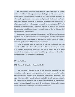 De igual manera, el proyecto enfatiza que la ESaD podrá tener un carácter
mixto o ser totalmente virtual, pero siempre mediadas por las TIC en consideración a
la naturaleza de las diferentes disciplinas y las características de los estudiantes. Al
referirse a la importancia del componente tecnológico en la ESaD señala que “…este
tiene como propósito establecer los escenarios tecnológicos en infraestructura e
infoestructura (hardware y software), que permitan la incorporación de las TIC´s en la
institución de manera articulada y coherente” (articulo 21, literal d); para lo cual se
debe considerar los adelantos técnicos y normativos que se den en el área a nivel
regional, nacional e internacional.
Con este proyecto se reconoce formalmente a las TIC´s como herramienta
importante para la virtualización de la Educación superior, lo cual se espera permita
su masificación, sin fronteras espacio- temporales, y con los criterios de calidad y
pertinencia que los actores del proceso y el país demandan.
Todo lo anterior pone de manifiesto la creciente importancia que han
adquirido las TIC´s en los últimos años; no solo en el ámbito educativo, sino también
en el contexto del desarrollo integral del país, de tal manera que se ha hecho
necesario ir construyendo una normativa jurídica que estimule su desarrollo y
utilización en todos los espacios de la vida nacional.
2.3. Bases Teóricas
2.3.1. Sistema de Educación a Distancia (SEAD)
La Educación a distancia (EAD) es una modalidad educativa en cuya
evolución se pueden apreciar varias generaciones, las cuales van desde los estudios
por correspondencia, pasando por lo audiovisual, hasta llegar a la telemática, que
según Arias Ferrero 2004 (citando a García Aretio, 2001), es lo que caracteriza a la
EAD en los actuales momentos, dada las posibilidades mediadora de lo tecnológico,
aunado a su potencial para la construcción de conocimientos alejado de los espacios
físicos, de los medios y estrategias tradicionales de aprendizaje.
 