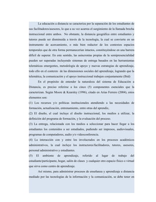 La educación a distancia se caracteriza por la separación de los estudiantes de
sus facilitadores/asesores, lo que a su vez acarrea el surgimiento de la llamada brecha
instruccional entre ambos. No obstante, la distancia geográfica entre estudiantes y
tutores puede ser disminuida a través de la tecnología, la cual se convierte en un
instrumento de acercamiento, o más bien reductor de los contextos espacios
temporales que de otra forma permanecerían intactos, constituyéndose en una barrera
difícil de superar. En este sentido, las asincronías propias de la semipresencialidad
pueden ser superadas incluyendo sistemas de entrega basados en las herramientas
telemáticas emergentes, metodología de apoyo y nuevas estrategias de aprendizaje,
todo ello en el contexto de las dimensiones sociales del aprendizaje, logrando que la
telemática, la comunicación y el apoyo instruccional trabajen conjuntamente (Ibid)
En el propósito de entender la naturaleza del sistema de Educación a
Distancia, es preciso referirse a los cinco (5) componentes esenciales que la
caracterizan. Según Moore & Kearsley (1996), citado en Arias Ferrero (2004), estos
elementos son:
(1) Los recursos y/o políticas institucionales atendiendo a las necesidades de
formación, actualización, entrenamiento, entre otras del aprendiz,
(2) El diseño, el cual incluye el diseño instruccional, los medios a utilizar, la
definición del programa de formación, y la evaluación del proceso.
(3) La entrega, relacionada con los medios a seleccionar para hacer llegar a los
estudiantes los contenidos a ser estudiados, pudiendo ser impresos, audiovisuales,
programas de computadores, audio y/o videoconferencia.
(4) La interacción con y entre los involucrados en los procesos académicos
administrativos, la cual incluye los instructores/facilitadores, tutores, asesores,
personal administrativo y estudiantes.
(5) El ambiente de aprendizaje, referido al lugar de trabajo del
estudiante/participante, hogar, salón de clases y cualquier otro espacio físico o virtual
que sirva como centro de aprendizaje.
Así mismo, para administrar procesos de enseñanza y aprendizaje a distancia
mediado por las tecnologías de la información y la comunicación, se debe tener en
 